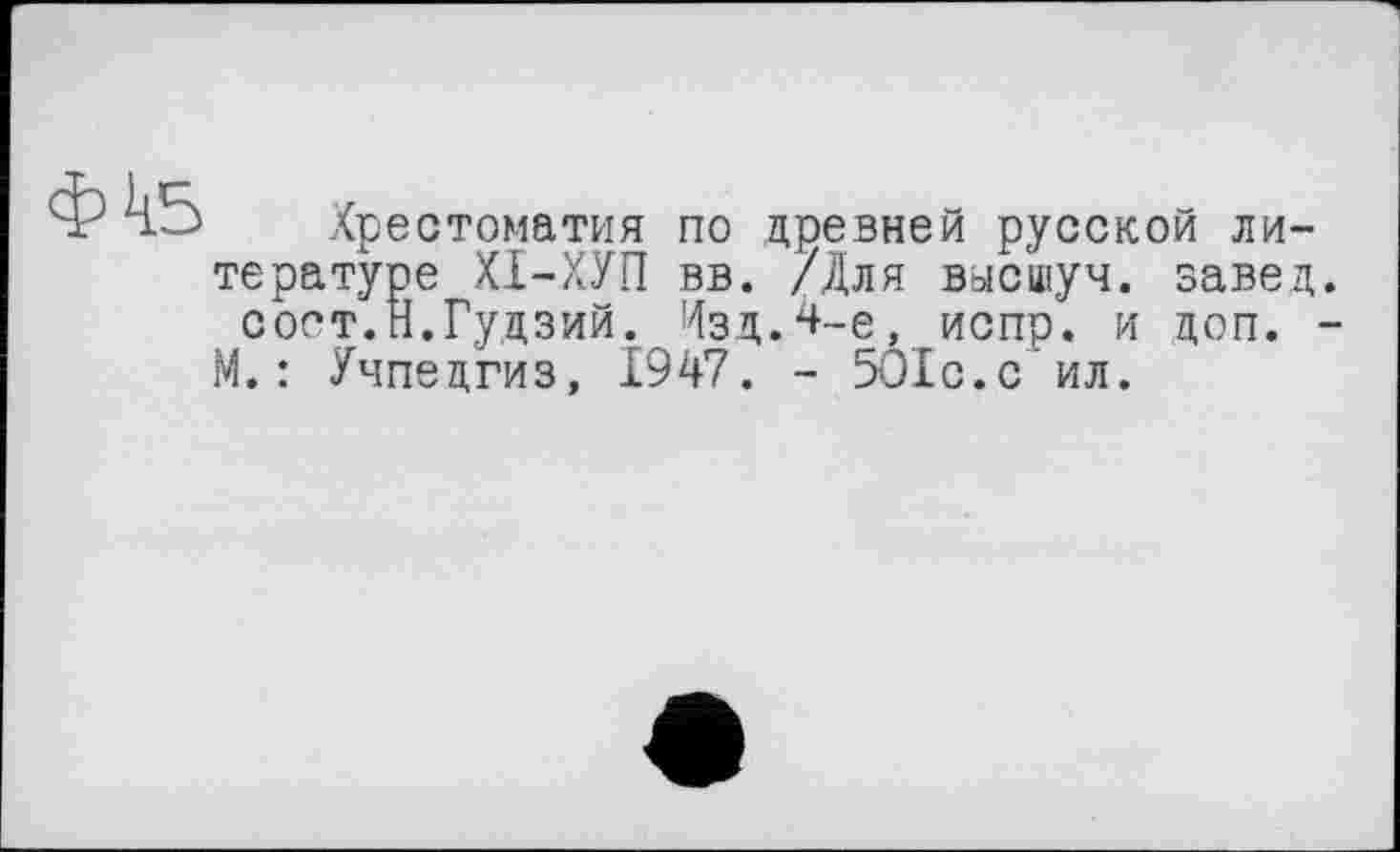 ﻿Хрестоматия по древней русской литературе ХІ-ХУП вв. /Для вмсшуч. завед сост.Н.Гудзий. Изд.4-е, испр. и доп. М.: Учпедгиз, 1947. - 5О1с.с ил.